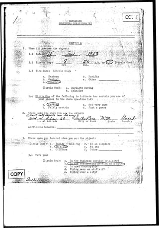X. 
. . ' [ 
••• - ^ r TENTATIVE 
OBSERVERS QUESTI0NKAIB2 ; • ! 
:'•;•.?•>:• i i 
; • • - • >'•"•••••• :• - 0 - •:. v. • - . . : ' ::;-.•;• ••.•;mQ$tm 
- . - v i . v . . : . . . :.,..:;•; 
1.3 Time Zone: (Circle Or.a>i 
a. Eastern 
.,b»: . Central 
i n . 
d. Facific 
e. Other 
• •*<•«--.•'!«.?,> 
(Circle One): a. Daylight Saving 
b. Stanclard ' 
1»4- Circle One of the foilc:ing to indicate ho7 certain you are of 
your,answer to the above question 1.2:: .•--. •';, :•... ..•'.....J~.'..".L.---^'-' 
•V - 
2. 
b. .fairly certain 
c . Not verj'- sure 
d. Just a guess V. 
Where v/ere. 3^ou when you sax t..e object: 
i'o3tal Address 
Additional Remarks: • 
City or Tcw State . Country 
::..:...; ,.; 3.- Where v^rere you loos ted ^;hen you s£'? the object: 
Outdoors 
d;.7r In an airplane' 
.e. At^ sea 
f.- Other 
• . . i. 
3.1 I7ere your 
(Circlo One) : a. In the business section'of £ city? 
b.CTln the section 01' a 
COPY . " • . ' * ' - . . • • 
c^ In open countryside? ' " 
d. ; Flying .near1 arc airfield? 
e' ...'..Flying-'over- a city? 
! • ' . * 
 