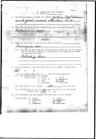 •••a 
•i 
:rr f . f 
 ..-* ; . f. . Flying 'over open country?. V 
'':;.v:^:V'g;'':Oth3r' ' : " • •' ••'•• •'•''''' 
Page 2. 
r did you. haopen . to notice • the object? 
i it-.- • , " • " ; • _ _ _ _ 
; " • • • • • • • • • . • • • • . • • ' • : : V V * • ; • . , v : ^ ^ ' : -  . . , . • ' ! • • • : . ' . • • • • • 
6. VJhat were you'doing at the time you saw the object? 
Q 
6..1 Vrhat had y-otiaeeri doing for the 30 minutes bsf ore" you savr tlie object? 
Try t o ' l i s t "the activity or-., activities and the approximate amount 
of time spent on each. 
7. Here you moving at any tise vzhile you saw the object? (Circle 0ns) : 
or bio 
Z? jtu. answered i^o, then ccr;/:lz. the following questions: 
7,1 '"fhat direction rrers 3rou raoving? 
(Circle One): a. North e. South 
b. horthr;.-:st f^_j§ou.1^hr.rest 
. c. Esst . £L7 ""Gjgjx 
d. Southeast 
7»2 Son f ast" v-fere you. moving? • __._ 
h. Korthr;/est / 
iT.ilss per hour. 
7.3 'Did you.'step at e—/""tir.3 jghiia, you were loo?T.ii5.g at the object? 
(Circle Cue) : 
What direction vrsre you looking -^hen you f i r s t ssvr the object? 
(Circle One): a. North e. South 
b. Northeast-c, 
Sast 
d- Southeast. 
 