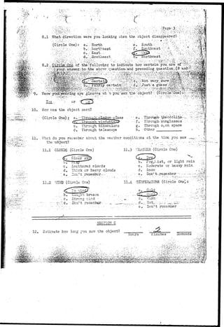 S.I- What-.directlon were you-looking vjhenthe object ddiissappeared! -;.. • • ;;.:'';^%f4' 
(Circled' One).: a-, ••'.; -North 
b . ;••;!? 
d..'.,-Southeast 
- ' • • ' • : • • • 
8, 
"•VV^'r--V•••..•.•• d . : , - S o u t h e a s t !V/ •..' h . fiorthRest.--':>";';' ?•";;,-••-. :i.:Vl-1:->--r'i.3;-;'.M^ 
+m0$$:>* 
• • • 1 0 Kovr vras the. object seen? 
;(Circle 
''• eve'- glassesVwh-:' T»- you1 -s'aTr.;;the-"'object?V,- (Circ;le.-'One;- -^;;^'W^^p 
. ^ - ^ - s r • " : . • •••.-. • " . • • ' • " ' ' • • • • • ' . . • ' ; - ' • • . . . ' - : ' ' ' ~  J m 
df/ Through-'ivjind 
c. Through binoculars 
d. Through telescope 
•f. Thrcug-h-'sunglasses. :. •'•'--' ^ 4 
g. Through o^en space •; 
h. • Other - '• 
11. VJhst do you receiiiber about the weathsr conditions at the ..time you 
the-oSject? " . ..•/ - . . ' ; ' ~ ~ f ' [ ; ; . -.-: ; ^ ^ ] : : - • • • - . ••-•.:^/ 
11.1 CLOUDS (Circle One) 
<^T Clear 3^) 
c. Scattered clouds 
d. Thick cr hesr-rj clouds 
e. Don?t remember— 
11.3 VSATIISR (Circle One) 
b. 51og,t-.ist,. or- light rain 
c. Moderate or heavy rsin 
d . S n o w ' .•:.•• 
e • Don1 t ' 
-11 o 11.4 -Tffi^EERATURE (Circle One^; 
bre&se-c,. 
Strong r;ind - 
d.- '--Don't rerasm 
"e.- . Doii't rotr.sm.ber ."--- i 
SECTION C 
12. Estimate how long you saw the object? =2 
•lours Einute s Seconds 
1 '? 
iiiii 
 