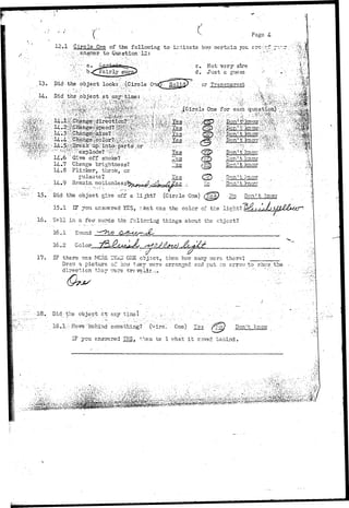 X Pago 4- 
12.1 Circle One of the following to irnicste b.077'cortein you. srsfcf. .7 
to Question 12: ' • ' . ;'" ": • 
. , -V 
13. 
14. 
Did the object look::^:(Circle Onetf So lie 
• c. Not vary- store 
d. Just a £uess 
or Transparent 
#^ 
• ' ^ ^ • p y ' ^ •'. • Y e s 
Give off snoke? - . Tes 
14-.7 Change brightness? "~es 
14.8 Flicker, throb, or-pulsate? 
. ... Ye s - 
14.9 Itenaia-iaotioi^as^^^ 
^ ; ^ 
USSJ. 
Don' t know 
'Don' t' knot/ 
15. 
16. 
Did the object give off a li^ht? (Circle One) (fep • £0 Don't Imon 
15.1 IF you answered YES, 7 hat Tras the color of the light? 
Tell in a few ..words-the following'things-about the object? 
16.1 Sound 
16.2 Color 
17. IF there trcs MCRE 1'EAII Crji cbjsct, then how many were there; .„.„_____ 
Drarr a picture of hen taey were arranged end put an arrow to shew the 
direction ths>* nsrs trs veli.r.^_» .' • • -. .. •"'" ""•":•".;.;. 
1 8 . . D i d - t h e o b j e c t " c t - . a n y t i n e I ' . -.,'• :•• -..;..,- -.-. •' .' "• • / ' .. ' .•'. 
18.1;;rMcve;";bG-hind s o m e t h i n g ? ( ^ i r c l One) Y e s ffy^ Don't know 
I F you a n s w e r e d TPJS, t h e n t e 1 w h a t i t iroved b e h i n d . 
 
