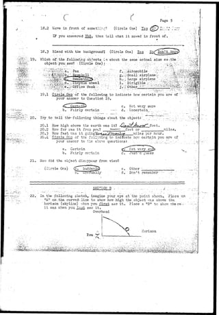 c f Page 5 
18.2 I«ove in front of somethl:-::::? (Circle One) "Yes ^^) ^:: J ^: • 
IF ycu ansv;ered YSS. then t e l l what i t moved in front of. .-.. 
•iSfe 
i r l y 
"20. Try to t e l l the-follorring- things about the- object: 
20.1 How high above the earth v/as it? 
20.2 Hov7 far >;as i t frc-a you? 
feet, 
feet cr miles, 
20.3 How fast v;as i t ^ o l z i ^ ^ ^ f miles per hour 
20.4. Qirele ' Qua of the following to ind^cate her- certain you are cf 
your answer to the above questions 
a i r ll y •uess 
21. HOT; did the object disi:r>r>Gar from viev/? 
(Circle One) -Other 
C-redually d. Den11 remember 
" ' - - - • • - - : • • • • • . . - • • . . . . - • . • . S E C T I O N : P ' - , - . : . . . - - • • . • - • • - . . • . • - . : - , - , . . . . , • . . , / . . . : . . . . . ; ; • : . . . . • . 
•22. in. the••.following sketch,., imagine your eye at the point shom.._ Place an 
• .'-.- ••'••: "Al'•..ori;.th©i curved-line .to-, shq-w how high the. object v./cs above the, 
' hori25on. ( s a l i n e ) v/hsn you f i r s t saw i t . Place a "B" to show where---- 
i t was. when you l a s t saw i t „ 
Overhead 
You >^ L 
A, 
Horizon 
^ 
gg.'jjj:] 
 
