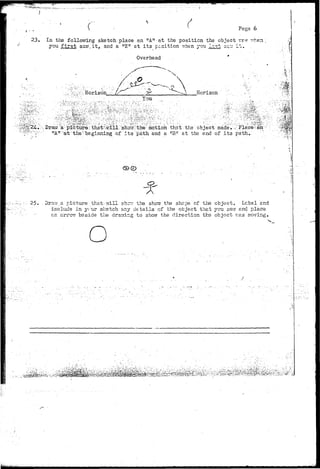 Pegs 6 
23. In the following sketch.place an "A" at the position the object vrr-? v-hen ; 
you .first saw, i t , and a "E". at i t s position when you last SCT; i t . 
Overhead • . . 
ii 
o 
;,..; fe^fv Horizon ' Is' Horizon- 
You 
K;: •:M'M 
.•j*.r*/. 
^;24...'.'•, Draw a picture thst'.vrill sho-rr the motion that the object made*; .-"Place^air •' 
^ ; ^ v : l!A'r"at'the: beginning of i t s path and a "B" at the end of i t s path.: 'v; 
' _ • • - : • * • • • < ; • 
25- . Dra-,7 a picture thst-nill shcrr the sho^ the shspe of the object. Lcbal and 
•include in y< :ur sketch any details'.of the object that you saw and place 
an arrow bsside the drawing to show the direction the object vras moving. o 
^fe^P^ 
/ • * 
 