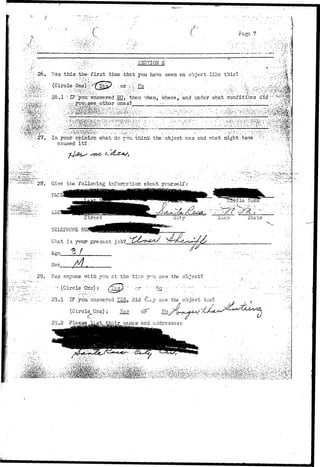 • • ' - ' ' • • • • / ! • . ' - ' • " ' : . • , • ' 
V 1 ' • 
Pago 7 
• V 
"'.-'M'?.iiM%: 
^•;:.;feS:' '' ' "' . •-•••• SECTION E , • ".: ' 
Was t h i s ;the; f i r s t time ..that you have seen sn object like this? : ::; 
(Circle .One).^-x'^Ye^: - or.^'i ?To; • : vv. :.-..%./,:, 
26.1 |!-IB1 :youi-'answered NO,' then *7hen, where, and under vrhat conditions didy ' ^ f i ! ^ 
In your; opinion -what do you think the object v,*as end what iidght-.have : •••,••::, 
caused it?." • . 
-1' 28, Give the folloiring inforr.2tion about yourself: 
ADD? 
TELEPHONE 
What is your present job? 
Age_ 
Sex 
29. 7-Tas snycne vrith you c t the tir.G y.-u sav/ the object? 
"29.1 ' I?. ydti:-answered SS, . did ' tt^ y see'the object too? 
(Circle One..) 3 leg- or No ,> 
29.2 Please_14.st^,tfeQir_ nanes and addresses: 
.T i!sE?iyi-rJ^li:. V^?.^:^ 
 