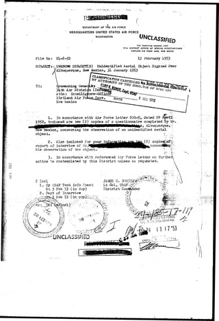 I 
I—! 
 
DEPARTMENT OF THE AIR FORCE 
HEADQUARTERS UNITED STATES AIR FORCE 
WASHINGTON 
F i l e No r 
SUBJECTS 
2U-8-52 
THE INSPECTOR GENERAL USA* 
17TH DISTRICT OFFICE OF SPECIAL INVESTIGATIONS 
KIXTLAND Al« POkCC BASS, NIW MEXICO 
12 February 1953 
UNKNOWN SUBJECT(S) Unidentified Aerial Cbject Sighted Over 
Albuquerque, New Mexico, 31 January 1953 
TO: mznanding. Gene 
3kth Air Divisi 
Attn: Intellig 
XirtLand Air Fo. 
New Mexico 
1* In accordance v/ith Alar Force Letter 20G-5, dated 29 _-,____. 
1952> inclosed are two (2) copies of a questionnaire completed. !>y Mr. 
Mexico, concerning the observation of an unidentified aerial 
object* l;, :£, 
2. Also inclosed for 
report of interview of Mr." _ ___ 
his observation of the object. " 
( 2 ) 
conce 
3. In accordance with referenced Air Force Letter no further 
action 1.3 contemplated by this District unless so requested. 
1. Cy USA? Tech Info Sheet 
Dt 3 Feb 53 (in dup) 
2. Hept of Interview 
53 
. JAMES G. 
Lt Col, 
District 
1 J ' 
 