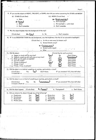^ r f ^ ^ 
Page 2 
8. IF you saw the object at NIGHT, TWILIGHT, or DAWN, what did you notice concerning the STARS and MOON? 
8.1 STARS (Circle One): 8.2 MOON (Circle One): 
a. None. . ga. (Bright moonlight ) 
jjb. (A few ) b. Dull moonlight 
c. Many c. No moonlight — pitch dark 
d. Don't remember d. Don't remember 
9. Was the object brighter than the background of the sky? 
(Circle One): Xa.<Yes) b. No c. Don't remember 
10. IF it was BRIGHTER THAN the sky background, was the brightness like that of an automobile headlight?: 
(C/rc/e One) a. A mile or more away (a distant car)? 
b. Several blocks away? 
35 c •( A block^away? ) 
•'"-" . .. , :.. d. Several yards away? _ ..-._• 
- - .-•.•'• e. Other :_ lz__ — - 
..t: 
11.. Did the object: ". " 
a. Appear to stand stifl^at any time? 
. b. Suddenly speed up and rush away at any time? 
'-'- '-"e; Breakup into parts or explode? 
d. Give off smoke? 
- e. Change brightness? 
f. Change shape? ' • 
--- g." Flicker, throb, or pulsate? 
(Circle One for each question) 
(,Xs%.) No Don't Know 
Yes No * |U D, finu tijJ>>>P iXY-Yes 
*l__l' Don't Know 
Yes Q&V Don't .Know 
NYe^/ No ; Don't Know 
Yes *£J__^ ' Don't Know 
Yes (No) Don't Know 
12. Did the object niovu behind something at anytime, particularly a cloud? 
(Circle One}' Yes Si&fc/ Don't Know. IF you answered YES, then tell what 
it moved behioa: '. •„ 
Did the object move in front of something at anytime, particularly a cloud? 
(Circle One): Yes No V Pnf'f ^ " I T ' I I * IF you answered YES, than tell what 
it moved.in front of: ____!_____ : "' '-.' ' — i 
14. Did the object appear: (Circle One): b. Transparent? c. Don't Know. 
15. Did you observe the object through any of the following? 
a. 
b. 
c. 
d. 
Eyeglasses 
Sun glasses 
Windshield 
Window glass 
Yes 
Yes 
Yes 
Yes 
( e* Binoculars 
^* Telescope 
g. Theodolite 
h. Other 
Yes 
Yes 
Yes 
H 
_ 
 