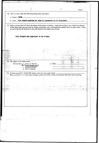 / 
Pago 3 
16. Tell in a few words the following things about the object, 
a. Sound 
b. Color For abort pcrloda of tine It appeared to bo blue-red* 
17. Draw a picture that will show the shape of the object or objects. Label and include in your sketch any details 
of the object that you saw such as wings, protrusions, etc., and especially exhaust trails or vapor trails. Place 
an arrow beside the drowing to show the direction the object was moving. 
Very bright and appeared to be round* 
TEL: The edges of the object were: 
(Circle One): a. Fuzzy or blurred 
X n hrinht 
e. Other _. 
c. Sharply, outlined 
d. Don't remember 
" 19.'-IF there wars MC3h THAN ONE obfect, their how many were there? 
Draw a picture o» ^^•^w they were arranged, and put an arrow to show the direction that they were travel ing. 
i 
- - • / 
 