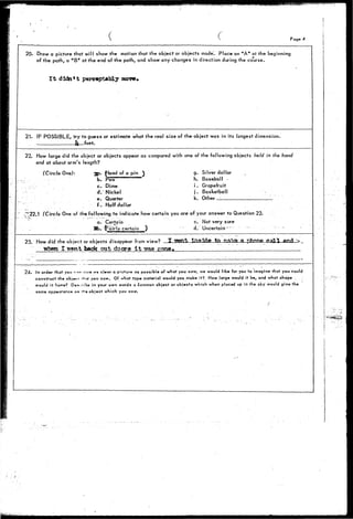( • Page 4 
20. Draw a picture that will show the motion that the object or objects made'. Place an "A" at the beginning 
of the path, a "B" at the end of the path, and show any changes in direction during the course. 
I t didn't perceptably move* 
21. IF POSSIBLE, try to guess or estimate what the real size of the object was in its longest dimension. 
_- it—feet. 
22. How large did the object or objects appear as compared with one of the following objects held in the hand 
and at about arm's length? 
(Circle One): gp. £lead of a pin } 
b. Vea 
c. Dime 
d. Nickel 
ev Quarter 
f . Half dollar 
g. Silver dollar 
h. Baseball - 
i . Grapefruit 
j . Basketball 
k. Other _____ 
~22.1 (Circle One of the following to indicate how certain you are of your answer to Question 22. 
a. Certain c. Not very sure 
Sb. certain ) d. Uncertain" 
•23. How did the object or objects disappear from view? . .2 T!Ten___-_aidfl Jzt. !Sflka. .1 Call 
when I went back out do or a I t T?aa gone 
24. in order that you r«« ity» a% ci«or q picture a* possible of what you saw, we would like for you to imagine that you could 
construct the obj_<< rhaf you saw. Of vohat type material would you make-?t?. How large wogld it be, and what shape 
would it Have? D«s.:fib« irryour own words a common object or objects which whert placed up in the sky would give the 
same appearance a* <^a object which you saw. - 
• /•' 
 