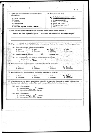 Page 5 
25. Where were you located when you saw the object? 
(Circle One): 
a. Inside a building 
b. In a car 
c. Outdoors 
d. In an airplane 
e. At sea 
f. Other on tap o f Hlland 
26. Were you (Circle One) 
^ a . /In the business section of a city?  
b Iff'l'ha'Ve^lcJe/lHHl' '&615TlbH""of"6-KI rvT 
c. In open countryside? 
d. Flying near an airfield? 
e. Flying over a city? 
f. Flying over open country? 
g. Other '. _ 
27. What were you doing at the time you saw the object, and how did you happen to notice it? 
ftrt f^TMi a parV-fng pl^,**- T wofixpri •?*. hg*»>wa 4 *. -ara« imry bright. 
28. IF you were MOVING IN AN AUTOMOBILE or other vehicle at the time, then complete the following questions: 
28.1 What direction were you moving? (Circle One) 
'.'• a. North v " " c. East 
b. Northeast ." - d. Southeast 
28.2 How fast were yctr moving? 10 
Be. $ o u t h i w ) "_•-.'•".. "•• .--•"'•g. West 
f. Southwest' : . . h . N o r t h w e s t 
m i l e s per h o u r . •^-•J- '; " -: 
-r-r.r•'•'* 28.3 Did you stop at any time while you were lookfng at the object? 
jlzr ::, (Circle One).- - (Yes ) : No ". - 1 ^ :— 
:29i .What direction were you Jooking when you first saw the object? (Circle One) 
a. Nor* 
b. North 
c. East 
d. Southeast 
e. South 
f. Southwest h. Northwest 
:;30. .'.What direction *e>a you looking when you iast^saw the object? (Circle 0n^) _ 
a. North 
b. NorfWast 
c. East 
d. Southeast 
e. South 
f. Southwest 
Sg. (Ve.s't,.,) 
h. Northwest 
31. ff you are familiar with bearing terms (angular direction), try to estimate the number of.degrees the object was 
i:. from true North and also the number of degrees it was upward from the horizon (elevation). . - .•'..--•'•' ' 
31.1 When it first appeared: 
a. From true North _*. 
b. From horizon 
. degrees. 
degrees. 
31.2 When it disappeared: 
a. From tms North*r^ ^ ZCf degrees. 
b. From horizon degrees. 
 