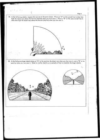 / 
Page 6 
. — _ _ ___ _—_ . . . .—. • I - .. 
32. In the following sketch, imagine that you are at the point shown. Place an "A" on the curved line to show how 
high the object was above the horizon (skyline) when you first saw it. Place a "B" on the same curved line to 
show how high the object was above the horizon (skyline) when you last saw it. 
33. In the following larger sketch place an "A" at the position the object was when you first saw it, and a "B" at its 
- position when you last saw it. Refer to smaller sketch as an example of how to complete the larger sketch. 
 