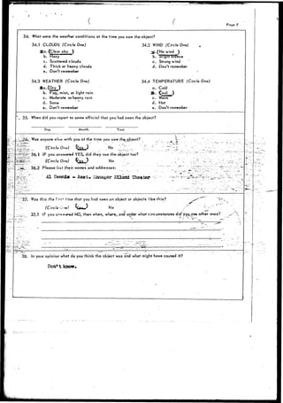 : * K ••"'"* 
:§:;?f.: 
- - " - • • •- 
- * — * - 
34. 
 35. 
••537: 
• . . . •-• - 
= . • • - • - " . . 
38. 
What 
34.1 
: 
34.3 
3 
When 
^ Pog« 7 
were the weather conditions at the time you saw the object? 
CLOUDS (Circle One) 
{a. (Clear sky ) 
b. Hazy 
c. Scattered clouds 
d. Thick or heavy clouds 
e. Don't remember 
WEATHER (Circle One) 
b. Fog, mist, or light rain 
c. Moderate or heavy rain 
d. Snow 
e. Don't remember 
34.2 WIND (Circle One) 
30.(No wind ) 
b. "Slight breeze 
c. Strong wind 
d. Don't remember 
34.4 TEMPERATURE (Circle One) 
a. Cold 
3fe. (ool ) 
c. Warm 
d. Hot 
e. Don't remember 
did you report to some official that you had seen the object? 
Day Month Year 
Was anyone elsa w i t h you a t t h e t i m e . y o u saw the_object? '?-•.•• . " - - - 
36.1 
36.2 
(Circle One) fre.s ) No 
IF you answered1YES, did they see th( 
(Circle One) fres > No 
Please list their names and addresses 
Al Dennis ~ Asst. lianager 
Was this the fir?* time that you had seen an 
37.1 
(Circle 0o«) ^*w' No 
" ' . - . - — -- . . . -_-^- . . __. —•._.-...._ .. ....' 
* - — - — • - - . - . . - . . " , - =•• " - - . - " i - * - . _». . - . 
' • — — "I - -, " — . , . . — . • . . . - - . . . _ . - - • * . -— . . - 
5 o b j e c t t o o ? . . " ~ : . •'-'-'•''••'.: ..."•"- 
• - ; - • - . ; '. • _ - ' " - ; • " ' • • • • " • - ; . • • . : " , • '" t - - 
' " - . _ - " " . - ; ...- : • . - • - • ' - . • • - - : : • • ; . ' " " ' / . . . " " r " - -. • • - • • " • • ; ' • • • ' • ! • ' ' ' . ] ' . " ^ z . - . - - : . - . 
..: •.-. . : . - ^ J . . : ' . ' _ . . , r _ ^ _ i - . . ' : : . : ; . . . . : ; • : : . _ _ „ . . • . . . : - - .- : • 
object or objects iike this? __r^" "--^ v - 
• jjt~ -' " - 
IF you c^v-sred NO, then when, where, and under what circumstances did*you_see other ones? _--".'.' 
. - — .. • • • .. —: : 
• ' • — v • • • • • • • • . - • " • • 
In your opinion what do you think the object 
Don* t knot* 
• ^ - - - — • _T - — • 
• " • • • • ' . ' . • • - • - 
— - •-•• - — . - . . ••• -. - • - • " ^ . . • . - _ • - : . . _ . 
_l " x • - . . . . . . < 
was and what might have caused it? 
 