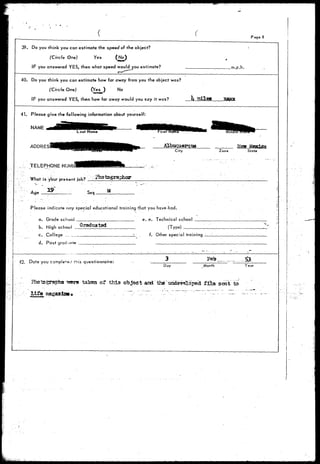 Page 8 
39. Do you think you can estimate the speed of the object? 
(Circle One) Yes (No) 
IF you answered YES, then what speed would you estimate? .m.p.h. 
40. Do you think you can estimate how far away from you the object was? 
(Circle One) (Yes^) No 
IF you answered YES, then how far away would you say it was? It rrdlefl 
41. Please give the following information about yourself: 
NAME 
ADDRES Albuquerque 
City Zone State 
TELEPHONE NUMB! 
What is your present job? 
Age _ M 
Pfease indicate tiny special educational training that you have-had. 
a. Grade school 
b. High school gr 
c. College 
d. Post graduate 
e. e. Technical school 
(Type) _ 
f. Other special training 
42. Date you compie'e^ this questionnaire: Feb £3- 
Day Month Year 
-sere taken or thia objeei and theundev^Loped film 
Life 
 