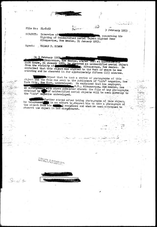 v^ 
I ) 
«; • i 
F i l e No: 
SUBJECTS 
3 February 1953 
Interview o f W H I H H H H H I ^ M . . , . 
p. , A. "^^^^••••••^HPHBHBWIW^^^ concerning his 
bighoing of Unidentified Aerial Object Sighted Over 
Albuquerque, New Mexico, 31 January 19$3* 
Agent: ,>,- SALMAN D. SIMON 
(BBWlBllbiiquerque, New idexico, stated tTOt a t appl— —^^^^^ 
2100 Hours> 31 January 195"?• MUJ^eTVed a n unidentified aerial objects 
from the vicinity of^tttttttKKHHKKtUkf Albuquerque, New Mexico. He 
explained that this object was sighted to the West of -where he was 
standing and he observed i t for approximately fifteen (l£) minutes. 
'^m^Pfcchrised that he took a series" of photographs of this 
object and the film vras sent to the publishers of tfLifelr ftagaa-ine^ New 
York Cityr New York> undeveloped. Ke explained that his employer, 
^Uiif//f////////K//^ ''". i Albuquerque^, i^ew-Mexieo, has 
above 
obtained by 
the "LiXe" 'j 
HHWli^ > lbuquerque^. ^©wMexieo, iias ; 
publisher trhereby the film of any photographs, 
of unidentified aerial objects m i l be- sentr;^irectly to 
aine undeveloped. . :: - 
j from his I f l M ^ resWfence. and 
observe nne object i t had disappeared. 
 