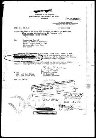DEPARTMENT OF THE AIR FORCE 
HEADQUARTERS UNITED STATES AIR FORCE 
WASHINGTON UNCLASSIFIED 
THE INSPECTOR GENERAL USAF 
17TH DISTRICT OFFICE OF SPECIAL INVESTIGATIONS 
KIRTLAN0 AIB FOICE BASI, NEW MEXICO 
File Nbs 
SUBJECT 
TO? 
17 March 1953 
Sighting of three (3) Unidentified Aerial Objects Over 
•a Alamoa, New Mexico, on 17 February 19f>3• 
IDENTIFIED AERIAL OBJECTS 
Commanding General 
3hth Air Division (Defense) 
ATTMr Intelligence (Officer 
Kirtland Air Force Base, 
Mew Mexico 
Air Force Letter 20Q~5> dated 2° April 
s of a questionnaire completed by 
Inspector at Los Alarno3> Ne-w Mexico, 
dentifisd aerial objects. 
%• in accordance with referenced Air Fores Letter no further • 
action is .contemplated by this District unless so requested. - •-'. - • 
1 I n d 
USAP 1'awh Info Sheet 
dt 1? s?©b >3 (in dttp) 
cc? DSI 
Lt Ck>lr TJSAF 
D i s t r i c t Gomaander 
i/^v?;;>. 
-'-.-- UNCLASSIFIED p..- 
r 5v:rrcf0^GENiRAL/ 
ks 30 S 9 3 3 '53 
' K .-/', 
r 
 