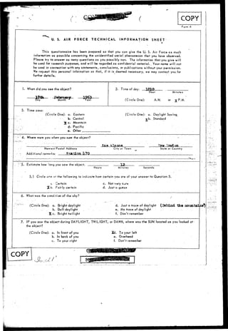 Form A 
U. S. AIR FORCE TECHNICAL INFORMATION SHEET 
This questionnaire has been prepared so that you can give the U. S. Air Force as much 
information as possible concerning the unidentified aerial phenomenon that you have observed. 
Please try to answer as many questions as you possibly can. The information that you give will 
be used for research purposes, and will be regarded as confidential material.. Your name will nor 
be used in connection with any statements, conclusions, or publications without your permission. 
We request this personal information so that, if it is deemed necessary, we may contact you for 
further details. 
1. When did you see the object? 
Month ear 
2. Time of day: 
Hour Minutes 
(Circle One:): A.M or v P.M. 
3. Time zone: 
(Circle One): a. Eastern 
b. Central 
X Ct Mountain 
cts Pacific 
• e . Other 
(Circle One): a. Daylight Saving. 
jrb.. Standard 
;- 4. Where were you when yousow the object? 
N*oro*t Postal Address City or Town State or Country 
.. •-•-•••5; 
Additiona 
Estimate 
! rernor!<s 
how <ong you saw 
TJSii 
the 
don L70 
objftct. _ . 3.2 _ 
Hours Minure-s Seconds 
5.1 Circle oo# or the following to indicate how certain you are of your answer to Question 5. 
c -erfuin 
%, b. Fairly certain 
c. Not very sure 
d. Just a guess 
6. What was the condition of the sky? 
(Circle One): a. Bright daylight 
b. Dull daylight 
X c. Bright twilight 
d. Just a trace of daylight (Behind the 
e. No trace.of daylight 
f. Don't remember 
7. IF you saw the object during DAYLIGHT, TWILIGHT, or DAWN, where was the SUN located as you looked at 
the object? 
(Circle One): a. In front of you 
b. In back of you 
c. To your right 
Xd. To your left 
e. Overhead 
f. Don't remember 
COPY 
 