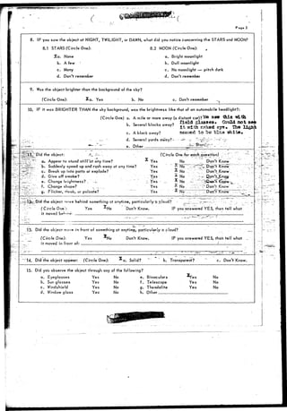 / 
Poge 2 
8. IF you saw the object at NIGHT, TWILIGHT, or DAWN, what did you notice concerning the STARS and MOON? 
8.1 STARS (Circle One): 8.2 MOON (Circle One): 
%a. None a. Bright moonlight 
b. A few ' b. Dull moonlight 
c. Many 
d. Don't remember 
c. No moonlight — pitch dark 
d. Don't remember 
9. Was the object brighter than the background of the sky? 
(Circle One): %a. Yes ' b. No c. Don't remember 
10. IF it was BRIGHTER THAN the sky background, was the brightness like that of an automobile headlight?: 
(Circle One) a. A mile or more away (a distant car)? »** 
, c .. i , o field glasses. Could not 
b. Several blocks away? ^ ^ ^ ^ g ^ ^ ^ ^ ^ 
c. A block away? SCQr^d t o be blu« ?&llte« 
•.._•-•-. d. Several yards away?- ----_- r^,^^^ .;-,:._- 
"""' e. Other _lf* 
^SiT Did the object: .-?-...--.-. . - 
(Circle One. for eqch_question) 
: *?•" a^ Appear to stano* s t i l f a t any time? Yes 
?iL. b. Suddenly speed up and rush away at any time? Yes 
'l~-- c. Break up info parts or explode? Yes 
- d. Give off smoke? : Yes 
•; e. Change brightness?.."'-—-' ; Yes - 
,;.".. f. Change shape? ~. •-....... Yes 
: . . : g. Flicker, throb, or pulsate? . Yes 
No 
^ No 
x No 
x No 
Don't Know 
:Pop't Know 
Don't Know . 
No . ; -. - r~ Don't Know 
the object w 
( Circle One}: 
it moved b*"'1 
"- i "t^"- 
behind something ct anytime, particularly "a rloud? 
res Don't Know. IF you answered YES, then tell what 
.13. Did the object move in front of something ct anytime, particularly a cloud? 
(Circle One): Yes 
it moved in front of: 
XNo Don't Know. IF you answered YES, than tell what 
14. Did the object appear: (Circle One): a. Solid? b. Transparent? c. Don't Know. 
15. Did you observe the object through any of the following? 
a. Eyeglasses Yes No 
b. Sun glasses 
Yes 
No 
c. Windshield 
Yes 
No 
d. Window glass 
Yes 
No 
e. 
f . 
g. 
h. 
Binoculars 
Telescope 
Theodolite 
Other 
Yes 
Yes 
No 
No 
No 
 