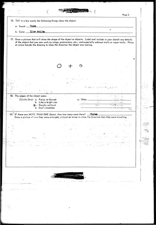 Pager 3 
16. Tell in a few words the following things about the object. 
a. Sound 
b. Color 
17. Draw a picture that will show the shape of the object or objects. Label and include in your sketch any details 
of the object that you saw such as wings, protrusions, etc., and especially exhaust trails or vapor trails. Place 
an arrow beside the drawing to show the direction the object was moving. 
O -f- o 
ISV The edges of the object were: 
(Circle One): a. Fuzzy or blurred 
b. Like a bright star 
2Cc." Sharply outlined 
d. Don't remember 
!.' Other __ 
• i---/-4-9."r; IF there was MORfi THAN ONE ofcject, then How many were" there? ThnS-t ', 
; Draw a picture of how they w-ere arranged, end put^ari arrow to show the direction that ihVy were'travel ing. 
 