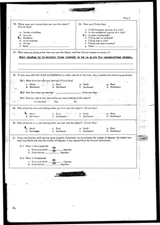 Page 5 
25. Where were you located when you saw the object? 
(Circle One): 
a. Inside a building 
b. In a car 
2 c . Outdoors 
d. In an airplane 
e. At sea 
f. Other 
26. Were you (Circle One) 
a. In the business section of a city? 
b. In the residential section of a city? 
% c. In open countryside? 
d. Flying near an airfield? 
e. Flying over a city? 
f. Flying over open country? 
g. Other 
27. What were you doing at the time you saw the object, and how did you happen to notice it? 
What alartgd fer fcoteettvc Forge Natrcrk to be OB^L erfe for unidentified object. 
28. IF yo.u were MOVING INAN AUTOMOBILE or other vehicle at the time, then complete the following questions: 
28.1 What direction were you moving? (Circle One) 
a. North j r- c. East 
b. Northeast d. Southeast 
28.2 How fast were you. nrioving? ', ' 
e. South 
f. Southwest 
miles per hour." 
28.3 Did you stop at any time while you were looking at the object? 
' (Circle One}- :{ ' Yes .' ' ''' No 
29. What direction ware you looking when you first saw the object? (Circle One) 
b. No 
C - t-ast -••"-•' - -1" 
d. Southeast^- :. 
e. South 
f. Southwest 
30. What direction we'-j you looking when you last saw the object? (Circle One) 
*b. Nortrr 
b. Northeast 
c. East 
d. Southeast 
e. South 
f. Southwest 
g. West 
h. Northwest 
- . g . W e s t - • • - . " 
' h.' -Northwest 
g. West 
h. Northwest 
31. If you are familiar with bearing terms (angular direction), try to estimate the number of degrees the object was 
from true North and also the number of degrees it was upward from the horizon (elevation). • .'•-•• 
31.1 When it first appeared: 
a. From true North _ 
b. From horizon . 
31.2 When it disappeared: 
a. From true North 
b. From Horizon 
oo 
00 
degrees. 
degrees. 
degrees. 
degrees. 
::*.*' 
 
