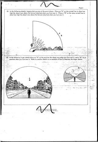 Page 6 
32. In the following sketch, imagine that you are at the point shown. Place an "A" on the curved line to show how 
high the object was above the horizon (skyline) when you first saw it. Place a "B" on the same curved line to 
i show how high the object was above the horizon (skyline) when you last saw it. 
• w J. ' 
33. In the following larger sketch place an "A" at the position the object was .when you first saw it,and a " B" at Its 
_ position when you last saw it. Refer to smaller sketch as an example of how to complete the larger sketch. 
 