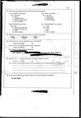 •t^**^rW*F«^.:W(*Wff5K^^ r^j^v- 
34. 
35. 
: ; -36. 
37. 
i 
ri 
• 
I 
i • 
38. 
What were the weather conditions at the time you saw the 
34.1 CLOUDS (Circle One) 
X a. Clear sky 
b. Hazy 
c. Scattered clouds 
d. Thick or heavy clouds 
e. Don't remember 
34.3 WEATHER (Circle One) 
X a.*Dry 
b. Fog, mist, or light rain 
c. Moderate or heavy rain 
d. Snow 
e. Don't remember 
When did you report to some official that you had seen the 
l?th February 1953 
Day Month Year 
Was anyone els« with you aMhe time you'saw the object? 
(Circle One) % Yes No 
36.1 IF you answered YES, did they see the object too? 
. >- (Circlo One) X Yes . No 
'36.2 Please list.their names and addresses:- .: 
. , . . .^ " innknnmitil—MMM—> . : 
Page 7 
object? 
34.2 WIND (Circle One) 
S a. No wind 
b. Slight breeze 
c. Strong wind 
d. Don't remember 
34.4 TEMPERATURE (Circle One) 
a. Cold 
A b. Cool 
c. Warm 
d. Hot 
e. Don't remember 
object? 
did not E*« this objsot*) 
• . • - - • " • . _ — ~ - - * * ; 
Was t h i s the fir5-" time that you hcsd seen c n o b j e c t or o b j e c t s l i k e t h i s ? ,-'' •"- • ' " 
v x* ''• —- • 
(Circle O-in! ^Yes No '*• c~ ---. _ .-^T' 
37.1 IF you cr»*w*red NO, then when, where, and under what circumstances did you see other ones-? 
' • - , - - • - 
~ ' - ' • - - 
• _ • _ • ' - _ • - • • • • - • ~ ~ . ' " - ~ : 
In your opinion what do you think the object was and what 
Do 00% know* 
j 
" r 
. . . . . . ^ § 
• - * . -. 
might have caused it? 
- 
I 
I 
I- 
 