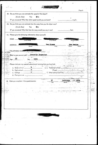 Page 8 
39. Do you think you can estimate the speed of the object? 
(Circle One) Yes XNo 
IF you answered YES, then what speed would you estimate? . m.p.h. 
40- Do you think you can estimate how far away from you the object was? 
(Circle One) Yes XNo 
IF you answered YES, then how far away would you say it was? .feet. 
41. Please give the following information about yourself: 
Street 
NAME 
ADDRESS 
.-,-TELEPHONE NU 
is your present job? - S e c u r i t y 
36- ' ' . s»* Vale 
City 
Hew 2-icxlco 
Zone State 
: - i ~- 
"^fr ; Please indicate ony special educational trqining that you have had. 
'•-J-'J-:-•".- a. Grade school 
- 7-r _ B. High school 
'~3^1^~-'J c. College 
d. Post 
e. e. Tecbnical school, 
(Type) _ _ _ 
f. Other special tea in ing ~1_ 
-.1 42: Date you co—piefei rh is questi anna ire: 1953 
""Day MontH Year 
/ ' • 
 