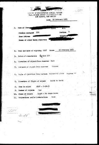 « ATOMIC 
LOS ALAiiCS, IIS5T HSXI 
DATS l 8 February 19$3 
. ••• •—> r> v 
2. Zfa» and data of a c t i n g 0127 fco«r« 18 February 1953 
V Di*.t*wu:« or obj observer Unkaoim 
6. Angla of deration froa horlswa horizontal plane 
8. 
10* 
IX* 
in 
of ob^ 
ot object 
of ^ to-Sfartli 
6127 --2-1&-S3' 
..Light - No shape knom 
None 
r t -- 
•n?y 
Sh..rJ/ 
 