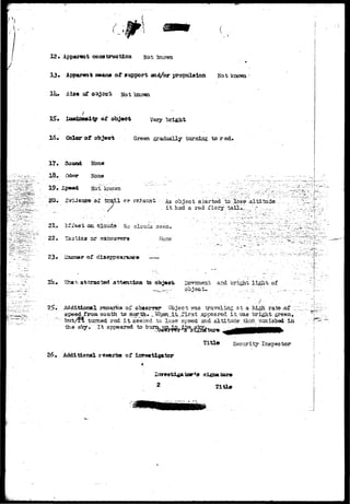 12* Appmwat construction jjot known 
13* Apparent xamwoa ot support and/or propulsion Not known 
Sl»« of o^ccti Not known 
ZawrinoaHy of ob4«cfc very bright 
15 • Color of object Green gradually turning to red. 
17* Sound 
•18 •• Odor 
19* S3 
None 
None 
Not knovm 
_ - . _ - - - - . > • 
i.&t t r a i l ov Cohansu' As. object s_tart3d tQ;: 
it. had a red. f lery; t 
...altitad©' 
21. Kf^eefc OR clouds No clouds'seen. 
22. Tastiest ?tr isai^uvKra. Hone 
23 • dia appearance "_ 
2ii» iihav. attracted alitentlcm ta and bright• light 
objects 
2$+ ^ditioaml reaarkaoi: obserrsr* Object rras travsling at a high rata-.-of i" 
speed from south, to Berth. _T»rhen_it...i'ir3t .appeared it..-;jas bright, green, 
but/i& turned red i t seeisd to Ic3e speed and altitude- thstl vanished in 
-the sky. It appeared to K 
Secjirity Inspector 
26, Additional resarks of iirre«tlgator 
• - - * . *  
j 
 