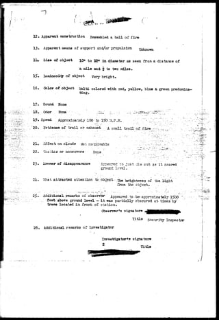 fe"^" 
12* Apparent construction Resembled a ball of fir© 
13. Apparent means of support snd/or propulsion 
liu Sia* of object 10* to E» in diameter as seen from a distance of 
. a aile and  to two miles • 
, Luminosi-tgr of object Yery bright* 
16. Color at object Multi colored -with red, yellow, blue & green predomina-ting. 
17. Sound None 
1 8 . O d o r Nona :•"••• •.-.-: . : — „ . ±. ••.;••': - - _ : > - - 
19. Speed Approximately 100 te» iSO.M.P.H. ^ 
20* Evidence of t r a i l or exhau3t A snail trail of f, 
21, Effeot on clouds Not noticeable ' , 
22. Tsotlcs or maneuvers • Hone ..: ": .;.'.-- 
23 of Appeared to just die out as i t neared 
ground level. 
21?.- sShsi t attracted attention to, object - ^ brightness of the light ""' 
froa the object^ -..-.. ... - 
- • ' ' • • / - " - 
- • " , " " - - "" . • » ' * . ' • • • " ' ' - J . " • ' • / • - ' • . . • 
25. Additional reaarks of observsr Appeared to be-approximately |5CX> "v 
„..; feet; above ground level — i t was partially obscured at 'tines-by' 
trees located in front of station* 
Observer's signature aflH^HNHW* 
Title security Inspector 
26. Additional remarks of investigator 
s igna tor* 
Title 
• - r 
 