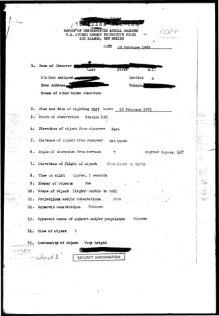 •7 r . ;.~._i».'. 
REPORT* OF UJffi&NTIFlrSD AERIAL OBJECTS 
U.S. ATOMC ENSBGT PR0TSCTI7E KKCS 
LOS ALAMOS, NET* MEXICO 
! OU; 
! • Name of Observer 
Station assigned 
Hbme Address, 
Names of other known observers 
£•- 2iiaa and date of sighting 012? ^ 
3v; Point of observation Station I;70 
h» Direction of objeet from obseryer East 
18 February 
>» 'Distance of object from observer jvjo-^ ^nown 
6 • Angla oX aLevation -from horiaoa ? degrees" Approx 
7* D of flight of object 
Tiaw* .ia sight- Approx. 2 
r of objects 'One 
^ 3hap«a oX-object (Light) "unable to teH- ' 
11 .•.-. Projecjj^anR-.and/or indentations, Mone 
12 • Apparent construction 
13* Apparent aeans of support and/or propulaion Unknown 
. Size of object 
13* Luminosity of object Very bright 
J3 SECURITY INFORMATION 
- i 
 