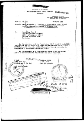 DEPARTMENT OF THE AIR FORCE 
HEADQUARTERS UNITED STATES AIR FORCE 
WASHINGTON 
THE INSrrCTOR 6INCKAL US»r 
17TH DISTRICT OFFICE OF SPECIAL INVESTIGATIONS 
KIRTLAND Al* POCCI BASK, HtW MIXICO - 
File No: 
StJ3JECTt 
TOs 
22 April 
SUBJECTS) Sighting of Unidentified Aerial Object 
3 Alaseosr, Ne*r Mexico, on j j l «arcn 
iing General 
3hth Air Division (Defense) 
ATT3lt  Intelligence Officer 
Kirtla^d Air Force Ba3&, 
Mexico 
In accordance with Air Force Letter 20CM>, dated 29 April 1952, 
sd are two (2) copies of a questionnaire completed by or* ROBERT <J» 
£!r> Seectritrr Inspector at Los Alaieos, New VmiAc^, oonc«rniag the 
observation p£ an tinidentijrisd' aerial object, 
2» la «Jcordance Tirith referenced Air Force letter no furthar 
is contemplated by &is District unless so requested. 
1 Xncl ^ 
£5 3 
o I 
l pair ^3 (in dap) 
'AM5S G« JBOKDSU 
L t C o l , TJSA? 
».;-:, 
SECURITY INFORMATION j 
 