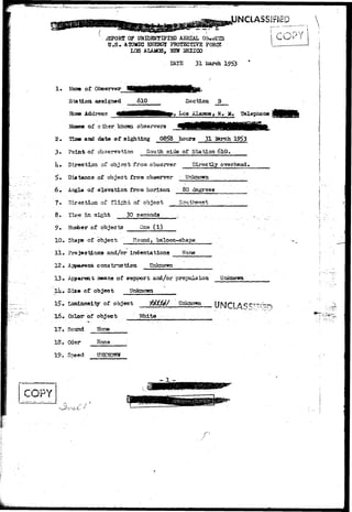 r/^l»CT*,;-MJ.,,^r"^-;i(tvw»-f'>v--'"»-'>''-:^ . *.vSS'5,"; :„. ,...,... .... 
UNCLASSIFIED 
<*EPORT OF UNIDHJTIFIBD AERIAL 
U.S* ATOMIC ©JEBGI PROTECTIVE FORCE 
LOS, AUMOS, HEW I4EXIOO 
. DATE 31 March 1953 
i COPY | 
1 . of Observer 
Station assigned 
Ifca» Address 
610 Section B 
i, Los Alaaos» H, H. Telepjaone 
2. 
3. 
U. 
Names of o &er knoroi observers 
Tims and date ot sighting 08^8 houra 31 2ferch 1953 
Point of observation South side of Station 6lO. 
Direction of object from observer Directly overhead 
Distance of object from observer Unknown 
8. 
9.- 
10. 
II. 
12, 
13. 
Angle of elevation from horizon 80 degrees 
Direction-of flight of object Southwest 
Time in.sight 30 seconds 
Number of objects One (1) 
Shape of object Ho and, baloon-shape 
Promotions and/or indentations None 
Unknovm 
17. 
18. 
means of support arri/or propulsion Unknown 
Sia« of object Unknown 
Luminosity of object $£Lf4f Unknown OiNIO J*$' 
Color of object Malta 
Sound None 
Odor Wone 
19. Speed UNKNOWN 
v 
- 1 
 