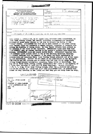 UNITED STATES AIR FORCE 
THE INSPECTOR GENERAL 
OFFICE OF SPECIAL INVESTIGATIONS 
REPORT OF INVESTIGATION 
FILE MO. DATE 
REPORT MADE BY 
TITLE | REPORT MADE AT 
- .. . - w , •••.••-> v 
tl-3 
-•.. -.,..4 30 -^.^^ 
PERIOD 
1. *i -».• c s 
OFFICE Or ORIGIN 
STATUS 
CHAPACTER 
REFEHENCt 
SY.SOPSiS 
2S A >^i* assisted i 
r'scarters df press aadUt. iarit«d b/ T>i3« i^avy ta 
L roeicsW D 
ostt-<iajr Tl»it and 
«aa vita doe or acre 
no 
g of 
£0 
, intervlsv or con— 
tb* r«porUrs» i3SICiiiiiSi2X spent flsucb. U a » with 
1st stated, oarriod w? M i person a portable type irecoi^liag 
could s a t r**saH i a s s i a S£lJS* V&Gm&mj jnportcd tbax 
p a t 01* «f &m tmckiag telsjscope s t a t i ons • 
<tee&u«g£ that the namb«rs uf the jonesr* l^ad ample opportaid.t^ to 
-srith *r^ laterrle* f!sii» '^mda Proriag Groond peraonnel cut of h i s 
<&?«rw£l(m» 3EJCSKT-"^I «a« a-*arc of tiie ^ublication of the 39 
articla ft^ci I t s contents and ha statedl t i a t toe ^ r ^ ?I0 a t «hlt« S 
.roving 
iragr ?X0 at %l^i Saads .Proving U 
a rx^iac; ^isc r^aartad 2$ April 
by iiaval 
a%are of tha 
Captain 'S 
of 
Jk» 
» after 
of tha artisl© aad a£L£S tald 
tfaa- tj»«idLag in ttw 
UMCLA5S!FiED 
and publiea-trait 
tba a r t i c l a «oi»~ 
anti that t&ey got tbfi stoxy fyoa th» 'a 
DISTRIBUTION ACTION COPY FORWARDED TO 
' BY 
FILESTAM?' 
CnPf. XS 
AfHQ FJRM 
!5 JAN 49 
u. s. ooveiiHNtiiT p*i>rriiie orriec 
 