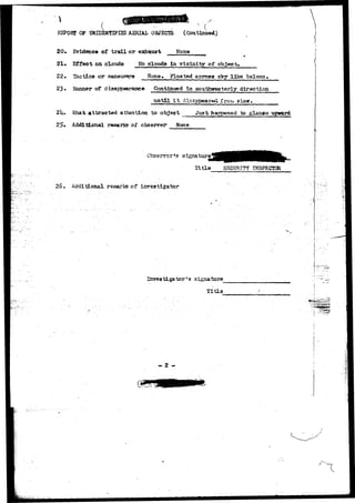 , ./ 
HSPOHT OF UNJDSffTIFISD AERIAL OBJECTS (Continued) 
20* Evidence of trail or exhaust Hone 
21* Effect on clouds No clouda in vicinity of object* 
22• Tactics or maneuvers None* Floated across sky like baloon, 
23* Manner of disappearance Continued In southwesterly direction 
until i t disappear-*^ T 
2U. SUhat attracted attention to object Just happened to glange upward 
5# Additional remarks of o'bserv'er None 
Observer»s signature1 
Title SECURITY INSPECTOR 
26. Additional remarks of investigsitor 
Investigator's signature 
Title 
- 2 - m 
 
