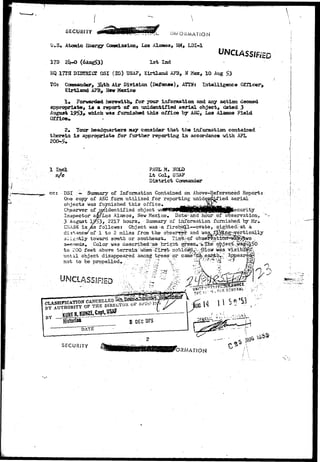 SECURITY 
U,S, Atonic Energy Consaission, Los Alaaoa, NM, LDI-1 
17D 2iH> (6Ang£3) 1st Ind 
KQ 17TH DISTRICT OSI (IG) USA7, Kirtland AFB, N Hex, 10 Aug 
TO* Commander, 3l*th Air Division (Defense), ATTN: Intelligence Officer, 
Kirtland AFB, New Mexico 
1« Forwarded herewith, Tor TOUT information and any action deemed 
appropriate, id a report of an unidentified aerial object, dated 3 
August 1953, which was furnished this office by ASC, Los Alamos Field 
Officer . -. 
2, Tour headquarters may consider that the information contained 
therein is appropriate for fijrther reporting in accordance with AFL 
1 Ind 
n/c 
cc: 
PAUL M, NOLD 
Lt Col, USAF 
D i s t r i c t GoBsnander 
DSI ;«• Summary of Information Contained on Above-Referenced Report: 
One copy of AEC form utilized for reporting uniden&LCied aerial 
object3 was fmmished this office, Mi^irOitoi3ML— w 
Cbserver of unidentified object w&#W!&GB§BtQ/j/QJI^^ 
Inspector awLos Alamos, New Mexico© Dataarid hour of observation, 
3 August 1953, 2217 hours. Summary of information furnished by Mr* 
CKA3S i s / s follows! Object was-a fireball—ovate, sightedr-at a 
distance/of 1 to 2 miles from the observe and was^^t^xig'-^rertici 
3sJIl. ivs.ngnttllvy toward south or southeast,. TiiaaiiSAoff observatiCTT^w|tSl?fcwo 
seconds. Color was describedr^s bright green.'>Xhe 
to 200 feet above terrain1 when•-firs>.no-tiide^ivr^iowr was 
until object disappeared among trees or c 
not to be propelled*. 
UNCLAS 
SECURITY 
 
