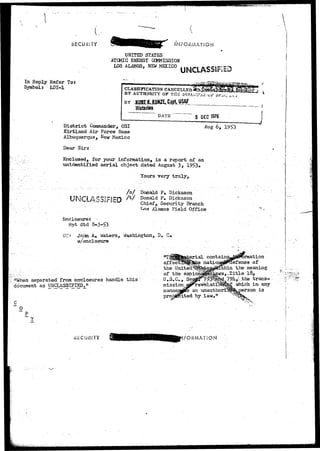 SECURITY 
In Reply Refer To: 
Symbol: LDI-1 
INFORMATION 
UNITED STATES 
ATOMIC ENERGY COMMISSION 
u s turn*, NEW MEXICO U N C L A S S 1 F ! E D 
CLASSIFICATION 
BY AUTHORITY OF THE 
BY 
Historian 
DATE 0 E C 1975 
District Commander, OSI 
Kirtland Air Force Base 
Albuquerque, New Mexico 
Dear Sirs 
Enclosed, for your information, is a report of an 
unidentified aerial object dated August 3> 195>3« 
Yours very truly, 
6, 1953 
/ s / Donald P<> Dickason 
UNCLASSIFIED ^ Donald P. Dickason 
Chief, Security Branch 
J^s Alamos Field Office 
Enclosure: • 
ftpt dtd 3-3-53 
CCt John;--A* Waters, Washington, D» C«. 
^/enclosure . 
•''When separated from enclosures handle this 
document as UNCLASSIFIED." 
0 
affec 
the United 
of 
U., 
mission 
marine 
"efense of 
meaning 
18, 
trans-which 
in any 
erson is 
.SECURITY FORMAT ION 
 