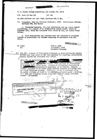 ..** 
SECUR1T* 
.NfORMAT.ON 
tf. S, Atomic Energy Commission, _Los -.Alaaos, NM, LES.-6 
17D 24-0 (30 Hov 53) 1st Xnd 
HQ 17TH DISTRICT OSI (IQ) USAF, Kirtlacd AFB, » 
TO: Coaeiauder, 34th Air Division (Defense), ATT3: Ihtelli?onca Officer, 
Kirilaad AFB, New Mexico 
JL» Forwarded herewith, for yovr information and any action ds©ced 
appropriate, is a report of an unidentified aerial object, datad 23 
Kcvemtw 1953, which was furnished thi» office by A3£C, Loa Alsaos Field 
Office,. 
2, lour headquarters may Goneider that the information 
therein is appropriate lor further reporting in accordance with AFL 
200-5* 
12 lncls 
UNCLASSIF;: 
PAUL H, NOIB 
I t Colonel, DS&T 
D i s t r i c t Compandor 
CC; Dir QSI - Summary of Information Contained on above-referenced report: 
T w e l W (one copy each) of AEC form utilized for reporting unidentified 
Taerial objects was furnished this office. 
! Observers of" unidentified object 
Mr. _ _ 
'ate and hour of observation: 
17 November JJ£53». 22592 hours. Summary of information furnished by ^ 
Mr.j^RRpHNflMp^onisiunications Inspector, is as follows: Unknown 
object -^appeared to be three large balloons attached vertically with 
suspended beneath. Direction - south to northeast at an 
altiiaide of 5,000 to 15sOOQ££&&&'ynestijna'ted. speed••- drifting 
and dececdircg slowly a^--;ait."-eiTCTt-.rat^of speed} estimated 
- 45*-degrees. 
with 
1 
 
