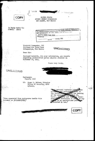 COPY 
US'.TY K ( 
UNITED STATES 
ATOMIC ENERGI C OMISSION 
LOS ALAMOS, NEW-MEXICO 
 
In Reply Refer To: 
SYMBOL: LDS-6 
CLASSIFICATION CANCELLED * * * » « * 
BY AUTHORITY OF Tils. WRcv.ii/^ ^ 
KgTJUOH[2^;CaptfLll1saE 
1975 
D i s t r i c t Commander, OSI 
Kirtland Air Force Base 
Albuquerque, New Mexico 
Dear Sir: 
UNCLASSIFIED 
Enclosed herewith, for your information, are reports 
regarding unidentified aerial objects observed on 
November 17, 1953. " , 
Yours very truly, 
1 Reports (12) 
CC: James L. McGraw, Director 
Office of Security, SFCO 
•w/encls. - 
I "When separated from enclosures handle t h i s 
1 document as UNCLASSIFIED." 
Ira ." ""** """* "~~ """ "™" 
of 
the meaning 
18, 
trans-in 
any 
COPY 
 