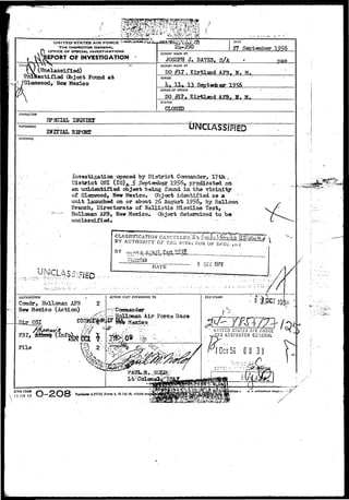 8 
UNITED STATES AIR FORCE 
THE INSPECTOR GENERAU 
OFFICE OF SPECIAL. INVESTIGATIONS 
REPORT OF INVESTIGATION 
DATE 
27 September 1956 
REPORT MADE BY 
J> BATBS, S/A 
TITLEJ 
_ (Unclassified) 
Unidentified Object Found a t 
Glenwood,- New Mexico 
REPORT MADE AT 
DO gV? , Kirtland AF3, N> M. 
PERIOD 
lu H* 13 Septanber 1956 
OFFICE OF ORIGIN 
DO Kirtland AF3f H. H. 
STATUS 
CHARACTER 
INQUIHT 
REFERENCE. tJrsTCLASSJFiED 
IHITIAL 
SYNOPSIS 
Investigation opened by District Commander, 
District OSI (IG)^J£.September 1956, predicated p 
an uciidentified object being found in the vicinity* 
of Glenwood, New Mexico. Cfoject identified as a 
unit launched on or about 26 August 1956, by Balloon 
Branch, Directorate of Ballistic Missiles Test, 
Hollaaan AFB, New Mexico. Ob ject determined to be 
unclassified. 
CLAS3TFICATTON' CA^iCSLLED'.^^il^iJfc^^^'STV 
BY AUTHORITY CF TH£ DlRixTuiJ OF SP£<J i<NV*^" '^i^*' * 
BY _^;^ 
Histariaa 
DATE § 0£C 1975 
DISTRIBUTION 
Cosndr, Holloman AF3 
Nev Mexico (Action) 
OSI 
ACTION COPY FORWARDED TO 
.qllowan Air Force Base 
AFCSI Form 4, 23 Jul 48, which m 
FILE STAMP 
1 L'l.'ITED STATES /.IS' FORCE 
- ^ ' 2 l«SPECT03 GENERAL 
GCT56 0 0 31 
#> 
AFHQ FORM f~K O O Q 
 J5JAN49 J—^S-i-/O 
7744-I u. ». ooriRHMCHT 
 