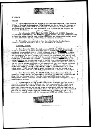 11 
17D 
EST1ILS 
1* This investigation was opened by the District Commander, 17th District 
Office of. Special Investigations (IG), Kirtland Air Force Base, New Mexico, on 
5> September' 1956, predicated on the receipt of information to the effect that 
an unidentified object had been discovered by a civilian in the vicinity of 
Glenwood*. Hair Mexico* 
On k September 19£6, »4JPH S/PRICE, Captain, AO 2091108, Commander, 
Air Defense Filter Center, 338 Har^a^JUj^SJ^ Arizona, telephonically 
advised the writer that he had, in his possession, an unidentified object which 
had been discovered by one of his civilian volunteer observers* 
2# The writer was assisted in this invastigation by Special Agents 
ROBERT WV JOHNSON, KENNETH M. HILTZ, JR, and DANISL A. DONOVAN, 
AT TUCSON, ARIZONA - •-.-_, . : - t 
_ 3# On k September 1956, Specif Agents- JOHNSON "and, HILT2'interviewed -" 
PBICB in his office, at which time the Special Agenta wersstofcx^the^ above-*, 
mentioned unidentified object, PRIC3 explained that Mr»*lili(|BHBK, civilian ' 
volunteer Post Supervisor, Air Defense Observation Post,;j£Lenwoc-d, Hew Mexico, 
had- reported to him on- 27 August 195S, that on. the precee^liag~ day> he had s^en 
an object x&XX from the sky and that the object landed approximately twelvev~."^ 
mils3 West to Northwest of Glenwood» According to PHICF, HH^I^.went to the 
spot, pickg^p the object, and moved- i t to his observation post^^snd^ihat her:" 
advised JpBHFthe following day of" the incident* - PRIGS said rthatc her ...contacted 
the Air Police at Davis-Morithan AF3 but i;-xas advised that --they/had no jurisdic.« 
tion in this <natter# PRICS stated that lie had cna of his men pick up the 
object and bring- i t to tha ?ilt«r Center, ishere i t had been kep-fc in a locked 
supply rocnu fRICE stated tlucfc ha would continue to keep 1ihe object in 3. 
locked room ^yntiX advised as to •what_dispositiaaEi -sas to be mad© of the objsct.. 
f 
. > 
k» Oa h September 19^6> Mr. HILTON HcXSS, Tucson Residency, Federal ,-. - 
Bureau of Invsstigation, was apprised of th© above information. After confer^ 
ring with M.3 Headquarters at Phoenir, Arisona, HcKES advised that his 
Headquarters had no knowledge of the matter, nor were they contemplating- any_v- 
-investigative action. •. __ 
. ' • - ~ . . • : - •• ' ._ >- • • . 
$* An examination of"the^unidentifiad object disc-losas tha€"xt actually 
consists of several items as follows a» ~ 3ooc approximately 2r cubed, appax*-- 
ently constructed of aluminum ALCLAD with two port holes approximately 2tt in 
diameter, glass covered, and on one side, an electrical lead in wire, and on 
the adjacent side, a duel electronical lead* The interior of the box contained 
two Bell and Howell aerial type gun cameras marked ^Property of the U# S» 
Government^ w serial numbers of the cameras are 10072 and 10O73# Camera 
 