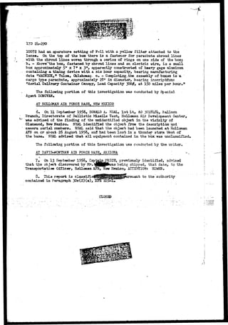 17D 2U-29O 
10072 had an aperature setting of F - l l with a yellow f i l t e r attached to the 
lense» <ki the tcp of the box there i s a fastener for parachute shroud lines 
•with the shroud l i n e s woven, through a ser±3s of rings on one side of the boxj 
b . - AboveT*1die box, fastened by shroud l i n e s and an electj&c wire, i s a snail 
box approximately 5" x 7* x 3"> apparently constructed of heavy gag8 aluminum 
containing a timing device "with a s ix hour capacity, bearing manufacturing 
data tfWAClflCK, * T u l s a , Oklahcmaf c. - CasplstingJbhe assembly ofibaxes i s a 
cargo type parachute, approximately 28* i n diameter, bearing inscriptions 
"Aerial Delivery Container Canopy, Load Capacity 300#, at ISO miles per hour*11 
The following uortion of this investigation was conducted by Special 
Agent DCNOVAW* 
AT HOLLOKAN AIR FOtCS BASS, NSW MSCTCO 
6» On 11 September 1956, DONALD A* HSAL, 1 s t Lt, AO.3OI8U8U, Balloon 
Branch, Directorate of B a l l i s t i c WLaaiXa Test, Holloaan Air Development Center, 
•was advised of the finding of the tatidentifled object in the vicinJLty of 
Glenwood, New Mexico- >I3AL identified the object from the description; and 
camera serial numbers,. NSAL said that the object had been launched a t Hollcman 
APB on o r about 26 August 1956, and had been l o s t in a thunder storm Vfest of 
the base* NEAL advised that a l l equipment contained i n the box was unclassified. 
The following portion of t h i s investigation 
AT DATIS-MQNTHAIf AIR F0RC5 BAS5, MRIZCMA 
conducted by t h e 
7* Cfci 13 September 1956, Capfeajji JPRICS, p r e v i o u s l y i d e n t i f i e d , advised 
that the obi«et discovered by Mr, ^jjjjjjpkvas being shipped, that date, -bo the 
Transportation Officer, Hollaraaa AFB, New 15escuzoT AITS^IONs H33WHB* : 
report Is classifie rsuant to the 
contained~i» Paragraph 3Oe(2)(a), 
CLOSSD 
 