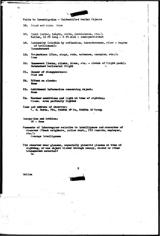 Gui4« to lawwrtigatioa - Unidenfcifisd Aerial Objects 
16» 2ouad and c^lerj Sone 
17. trail (color, leogth, -aidth, psrsia-fcence, 
T«llov» 10 f t long - S f t «ida - seai-peralatent 
IS, Luminosity (viaiblo by raflftotion, Incacdescenae, other - degr«« 
of } 
10. Prixj—tictm (fins, -wingn, rod*, astenaa*, c&aopi««» etc*)* 
20* "im—mi • (tom«# clijaba, dives, oto* « sketch of fligbt path)» 
j£ft&afiaB&Md horisootal flight «^ 
21* Ikuunme of cttaapp—ruaoo t 
(» Bf ftwfc co 
24* 
Cl 
ooo*lticn» »ad light at of 
of ofamrrers 
, Pfo, 8456th «P Co, 8450th 
IIP * 
of 
(Clwok 
to 
polic* 
and oh«ratet«r of 
», FBI ns$orda, e»plof»r, 
or-was 
polwroid glMMMM «t tibao of 
viewed thrmtgh c«notjy# «daxlo« or oth«r 
So 
 