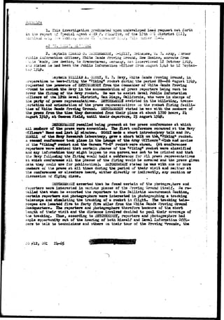 1. Tiii3 investigation predicated upon ur&develope«i i*aad request set forth 
in the report ~f Special- jlgent J-.:aa ;?. F:u^?T02i, of tha 17th 0'I District (ia), 
i* V# *-a^K« ^ jjf- ^ . . 
2« Gaptaia £3 
izu'oraation OfTiear, '^liitfi ^ands Proviug Uronud, iiarw ileoci&os ecrouta from 
••L'..t«j ^andSj liew iJeacico, to iar«saerJba"»«a, -erasia/, Has interri.^add 12 October 
:-,j stated ha aad lasen t,he Publlo Xairoraatii.oix vfflc^r I'roa ^usu3t l^U^ to 12 3 
h d 1 1 
«hit« -Saads -^ 
:;:r*psuflatiffl». .-W- ^^^-^irlng tha diking11 rockot 4isri»is the period 22—26 
S&SCHK3SHQX £ro& tha Coossander of ^Mte %ads 
to *Lsaia& -fcae 2avy i a th* accousoodatiori o£ press raportsra being 3ent to 
ti» £iraa£ af tha; Ssvy rocket* Bo «U5 to assist liaval Public Information 
of UmUttb ia^al fltatpiet, Saai>ia.got G%lii'crnia, T«ho ^ere In charge 
oT prc*» repreaeiitatiTOs* BEJCHEiiESSX .assisted ia. the billetir^;, tracs— 
acd ftri»nAaticta of the pr«-ss repr^senNatives aa the racket firing f a c i l i - 
ties ttf Ihlt« 3ftnds Fro^iag Crooad* l^ESCSisJsE^f stated ha -«&3 vLth tha 2tsB3ib«T9 
ti»e tboQr de*c«nd«i from their plaoe *t about 1700 hours, 2k 
g ^ at two press aoafertsees at 
pr«aa w«r» «sscKble£l# Xfe» first coiifereiic« scarred at the 
l*at 1^ admLtes* QOEax ttd« a abort ixttroductory talk aaa 
y B«3«uneh Laboratory, & w a «iiort talk on tbk, "Viking* rocket. 
9«e«ad coaformac* took plaee In Va» Loong« of tb» Arsgr Ofricera *^^lui> and amis* a?ikias* rocket aiai t in demon. *¥-£* rocicet-w^rs shown* (At «onferenoes 
s ( 
* t l 
raportar* -»ere Jbfffised tbrb certain phases of tii« diking* rocket were classified 
tiue/ ad.^it bapg«a to run across, *SB not to be printed and that 
8 the firing woald hold & confersa^ for all press representatives 
«i3i*h conf«r«ttee a l l the phasas of tia« i'iring liovild bd aav*ied and the press givon 
Tih«/ co-uild use for piblieation)* jpOCH^iE^I si«fc«Ki he TO» with one or more 
oi tr.a j^r«3« at a l l tlaea during tisa pericti of tfcolr Ti?it and neither »t 
c^nTar*ric«« or eiaevher* heard^ either 4irectljr or iudir«ctly» ary asntion or 
dlseasslon ajT 
assarted tlsat he found certain of tlie pnotogra-hers acd 
p istersatsd l a vsriaus plataes «jf the IVorln^ Ground i t s e l f 3% re-oollad 
that warn; he escorted the reporters ta tiie Ballistic ^eaanrssszit Section, 
jsrtain r»port«m and phot^rapesrs wero Interested in photographiRg a tracking 
teiescope *ad «ianlating the traoking of A rocket in Hlgfct, the tracking telifr-axe 
loa&^ed fiva to Jtorty fife silos frost tha "hit* Sands Proving Garosncl 
rtera* U» reportetv and i)hotO£raphorsp therefore bacausa of the short 
ength of their Ttait and the distance invalTed decided to pool their coverage of 
rjj tracking, Tlaas, according to iJSIuHSlSEiajr, repcrters and pfceto^rayhers 
opportuarlt7 cut of the hearing of both hJjnselT and linral Xnf onrfitian 
to tali ^o teciuaieians and others on thslr tour of the Pxtrvlag ^^rouada, the 
JO ^12, 
 