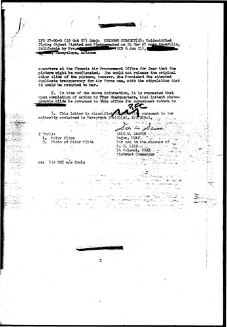 / 
17B 27-80-0 (29 Oct $l) Subji TOJXHOWH SUBJHCT< S) s Unidentified 
Flying Object Sighted and Photographed on 2h Mar #7 ^ f c i 
California by HrswHHBHHBHHHHPKncS 6 Jun 21) > 
coworkera a t the Pl«>8nia: Air Proctireraenfc Office far fear tbat 
picture might bo confiscated* ohs woajLd not release the original 
color alido of the pictttre, however, m* f ixmiahed the attached 
t transparency for Air ?orc« ixsm9 vtth the stdpxilatioa that 
it be ratamed to ber#- 
5» la visnr of the aborw information, i t is requested that 
upon completion of aetion by |*bur Headqaarters^ that inatant photo«» 
jhic slide he returned toV-toa office for subsequent return to 
5» This lot t e r i s pursuant to ih»;- 
authority contained in ?aragr»t9» 2 
2 Tncla* 
1» Color Slide - 
2* ?het«j" a^ Color "S13 cite 
cos "Oir OSI- w/o Incls 
T_ 
. - iU'™ -"- 
K..-A... 
 