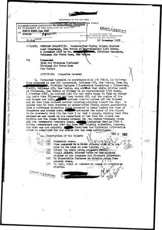 DEPARTMENT OF THE AIR FORCE 
IR FORCE 
CLASSIFICATION CANCELLED-BY 
AUTHORITY 01? THE 
DATE 
THE INSPECTOR GENERAL USAF 
17TH DISTRICT OFFICE OF SPECIAL INVESTIGATIONS 
IRTLAND AIR rOICt BASE. NEW MEXICO 
13 Sovwnbor 
StT3J2CT* UNXNOWS SCBJ3CT(S)» Unidentified Flying Object Sighted 
near Grogxaade* Hew ?<exico atWprtaxiaately 1310 hotirst 
k Kovariber 19^7 by Mr» ^•^MP|fMMi> Civilian 3nployeQ> 
Rollctaan Air Force Base, Nov 
TOt 
3Uth Air BiTision (Defense) 
Kirtland Air Force Ba»e 
Mexico 
! 
. CO c 
- O 
w 
o 
a 
•r-i 
o 
Inspector General 
Forwarded herewith i n accordance -with 2Q0-2, i s inf 
tion 6fitwined our OSI Batactenent, Hollcnan AF3, ftew Mexico, iVaa 
^MHHMIkttNMMPjr Civi l ian Empployyee ( ^ a c t roni c s Technician - Tslsmsntry; 
GS-O11ro),^ rH»nodilleo,m Nanew A H'FeBa, dNcoew o Mn eHxiigchow, auyi io5U a dartJ ftaepsdp rothxaimt awtehliyl e1 3d1r0iving soath 
U Hovewber noticed that hi3 car radio began t o fade as though 
radio tabs filastentg had been tarried off, gtnd the 
car slowed and quit« advised that 
and , that time noticed another 
stated that he then 
oba 
from a northeast 
1 •. 
 