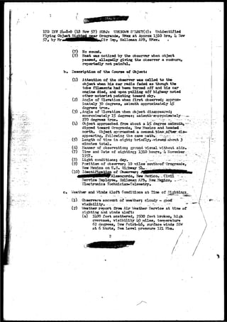 • 
17D BJV 2li-8-O (IS Nor 57) SDBJj TJ30OK3WH SraECT(s)5 Unidentified 
Flying CTojeetSightednear Orogrande, JBtax a t Approac 1310 hrs, h Nor 
>7, by Hr«^MMHHHHHBBp^Pi7 23P> Holloraan AF3, W*«x» * 
(7) No sound* 
(8) Heat was noticed by the observer when object 
passed, allegedly giving the observer a sunburn, 
reportedly not painful* 
b» Description of the Coarse of Objects 
(1) 
 
(3) 
Attention of the observer was called to the 
object when his car radio faded as though the 
-tube filaments had been turned off and his car 
engine died, and upon pulling off highway noted 
other motorist pointing toward sky. 
(2) Angle of Elevation when first do served j approx-imately 
30 degrees, aaissuth approximately h& 
degrees true* 
Angle of Klgvation -alien object disappeared! 
approximately 15 degrees; aaisntrth^aporpxiisateiy--.— 
27b degrees true* -— ~-r -> —;•"'--— 
Object approached- £row about a 1*5>^ dagree'."aaiaratlij,.—-: 
di-prmd toward Orogrands, New Mexico and headad 
nor-ttx* Object aporoaehed-a 
appearing, folioving the- 
^Length of tisia in -sightj- briafly^ Wiewejst-abosit 3 
minutes total. 
Hanner of cbservationi ground visual ifithoui aids* 
Time and Data of sighting; 1310 hours^-ii HoYsnib«r ; 
X S 5 1 • •• :- ; • • ; : 
(6) 
(7) 
(8) Light conditionsj 
(9) Position of dbserverj 10 miles sotsthoof "Qrograaide, 
Meir i-fea±co on TJ.S* Highway 
AlaaogordQj Hew Hexlco. _ Civil - 
Service^ Saployse^ Holleraaa 
Electronics Technlci J 
e* Weather and Winds Aloft Conditions at Tirae of Sighting?^ 
(l) Observers accotmt of - 
visibility. 
cloudy - good" 
y ; . , ; 
(2) Weather report frow Air Beathar Service at tlins of 
sighting and winds aloftT 
(a) lltOO feet scattered, 21^00 faet broken, high 
overcast, visibility kO miles, teroerature 
62 degrees, Bew Point-U6, surface winds SSW 
at 6 knots, Sea Level -oressnro 121 tebs* 
t 
 