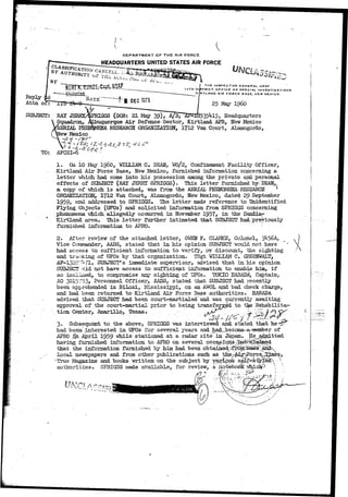 Reply _ 
Attn of: 
SUBJECT: 
DEPARTMENT OF T.HE AIR FORCE 
HEADQUARTERS UNITED STATES AIR FORCE 
THE INSPECTOR GENERAL USAF 
17TH DISTRICT OFFICE OF SPECIAL INVESTIGATIONS 
MRTLAND AIR FORCE BASE, NEW MEXICO 
RAY 
Squadron, 
fAERIAL 
lev Mexico 
25 May i960 
;GGS (DOB: 21 May 39), A/2* ^-18535^15> Headquarters 
.querque Air Defense-Sector, Kirtland AFB, New Mexico 
RESEARCH ORGANIZATION, 1712 Van Court, Alamogordo, 
V f 6 
TO: AFCSI-6 
1. On io May i960, WILLIAM C. DEAN, WO/2, Confinement Facility Officer, 
Kirtland Air Force Base, New Mexico, furnished information concerning a 
letter which, had come into his possession among the private and personal 
effects of .SUBJECT (RAY JERRY SPRIGGS). This letter furnished by::DEAN,f, 
a copy of which is attached, was from the AERIAL PHENOMENA RESEARCH ^ 
ORGANIZATION, 1712 Van Court, Alamogordo, New Mexico, dated 2$ September 
1959, and addressed to SPRIGGS. The letter made reference to tfaidentified 
Flying Objects (UPOs) and solicited information from SPRIGGS concerning 
phenomena which.. allegedly occurred in November 1957* in the Saa&ia- 
Kirtland area. This letter further intimated that SUBJECT had-previously 
furnished information to APRO. 
2. After review of the attached letter, OWEN F. CLARKE, Colonel, 
Vice Coraraander, AADS, stated that in his opinion SUBJECT would not have *' 
had acces3 to sufficient information to verify, or discount, the sighting 
and trslicing of TJFOs by that organization. TSgt WILLIAM C. CJKEENWALT, 
AF~132S'^fl. SUBJECT'S immediate supervisor, advised that in his opinion 
SUBJECT >iid not have access to sufficient information to enable hiar if 
so inoLiued, to compromise any sighting of UFOs. TOKIO HARADA, Captain, 
AO 3O15'Pi3> Personnel Officer, AADS, stated that SUBJECT had recently 
been apprehended in Biloxi, Mississippi, on an AWOL and bad check charge, 
and had been returned to Kirtland Air Force Base authorities. EARADA 
advised that SUBJECT had been court-martialed'and was currently awaiting 
approval of the court-martial prior to being transferred to tke.. Rehabilita-tion 
Center, Amarillo, Texas. 
- : :: • • ' 
3. Subsequent to the above, SPRIGGS was interviewed and stated that he 
had been,' interested in UFOs for several years and had_become-arHtaember of 
APRO ih April 1959 while stationed at a radar site in Japan. jae_jjdmitted 
having furnished information to APRO on several occ ' •.-•••'•• - 
that the information furnished by him had been obtain' 
local newspapers and from other publications such as 
"True Magazine and books written on the subject by various 
authorities, SPRIGGS made available, for review, a ritabebo^fc" vhich^ 
 