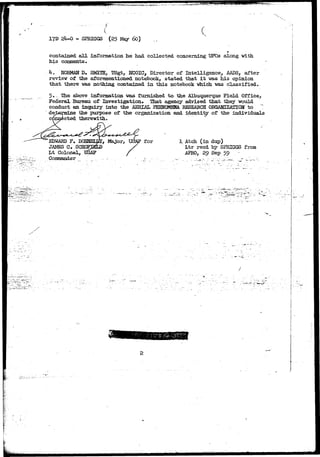 17D 24-0 - SPRIGGS (25 May 60} 
contained all information he had collected concerning UFOs along with 
his comments• 
k. NOBMAN D. SMITH, TSgt, MCOIC, Director of Intelligence, AADS, after 
review of the aforementioned notebook, stated that it was his opinion 
that there was nothing contained in this notebook which was classified. 
5.~ She above information was furnished to the Albu.querg.ue Field Office, 
Federal Bureau of Investigation. That agency advised that they would 
conduct an inquiry into the AERIAL PHENOMENA EESEAKCH OKGAMIZATIOH to 
determine the purpose of the organization and identity of the individuals 
connected therewith. 
EDWARD F. 
JAMES C, SCH< 
Lt Colonel, 
Command, e r 
for 1 Atch (in dup) 
Ltr reed by SERIGGS from 
APRO, 29 Sep 59 
 