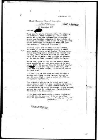 TKUSPHONE Hr 
y* ad 
enanuna 
I7t2 VAN COURT 
ALAM0G0RDO, NEW MEXICO UNCLASSIFIED 
29 September 
Dear Mr. 
Thank you for yours of recent dateo Th« sighting 
you mention is very interesting. On the liith 
us had an object over HoU.«aft«n for U5 rainutosj 
we are now checking a sighting in the vicinity of 
Kirtland and Sandia in the u&ddle of July, probably 
on the same night the object was sean here (see 
Sept bulletin, "Stateside Sightings")o 
Inasmuch as you are now stationed at Kirtland, 
you might try to make discreet inquiries about 
power outages there and at Sandiato We have.:jLnfpr~ 
ovation regarding such a conditisn at a Texas eainp 
in 19575 (K«vu) in which soldiers in takka vec-tored 
in on the ©bject9 had to climb »ut because 
of th« extrssne heat generated inside the tanks» 
are nw trying to find out how many of 
outages at military baaeg occurred in 
19?? a It that the incident 
^ p is n»t the only one of its kind, and 
there may hays besn several, including the Sacdia 
Kirtlaad are*o 
thinic s^is ased mans jau that y©u 3hould 
csutiously ia this isq-oiry* and not to 
ks it kncwi that y»u ar-a a member *f a UAO 
Tour change of address is in effect aa af ncrsy, 
and we hope to hear from you regarding any develop 
aents in your araa. We have another member in 
Albuquerque -who is avidly interested in this subjects 
and you may want to contact him? Maresl Sch©iass 
703 Quincy K, So Albuquerqueo 
Alamo par do g 
notice 
-If you tfvar ha^« opportunity to -sd 
we would lika to see you, A day or 
•would ba ap^reciated'o f /> . 
S 
 