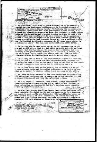 CLASSIFICATION CANCELLED 
BY AUTHQR4TY OF THS.-Dlki.wxOS OF iJi*^O t . 
SUBJECT? 
April 
Report From DQ# 17 
r i j ' - ' . ' v . ''••••>.• / 
aAW£0 
. v v , - - - • "-Tit"*" 
-<•••;& 
.--':'•> 
nas 
it 
XtvCot:KiHg, fCT Division Chief, D(# 17 telapheoLcally 
^fchaifc^tk©lecai^paper ifi Albuquerque, JkM,. carried a report 
•Jtlaaixataaowa.ilyiag object*::: Substantially the iafonaatiea 
a-Aloeal^pelico officer of good reputation. frem 
aiape^ea^^ act1 off ••;the>road#K Ha 
A%t^e^!.ca^ai^^ipr^o«dod'rt#.-: drive te withiji 200 feet ©f"it* 
^byviiv in whito overalls, -As he 
andi; i t gave a reaxy cliiabed approxiiaately^ 
srtir^^^^i'ai^J:?t^e3a^^ move ©ff int« a westemly direct-approsimately 
15* leng, shaped siinilarte 
football and silver. The policeinaa was identified as LOrftJIE 
2,.; i t C«l E.ag-advised that h« had callad the FBI roprosnatatiYer i a that 
area aad th» FBI advised that thay had talked t» DAMORA. and c«uld not break 
his story*-that they had visited th«_lsp«t and thsr« d ©finitely had b««n. 
something «u the OTSuad- th«r«| furthsr, that a Captaiii R, T» HOLTSH, USA, 
'from Whit* Saads ^roving Grounds had ssourad the area* The arsa itself 
isr located wLthing tha Stallisa Raaga "which i s an 
:£:-.-,^_,. 3» Lt C#l Kins advised "t^at the'FBI--representative.advised that 
; " . ob.jset had been sitting th^-r^ were' !|x5" depressions i^hich indicatcsd tkat : ^w tha abjact had b"oea sitting ©n some sort of Isgs and nat flus'ii ©a ths gr«unda 
~;--~r~- Thase Iqc^" dapressieas wore burned, but th* entire area "was 
U» Lt C#l Kiag stated that ia» knew that 031 did n«t investigate ©r deal 
in sreich DKrtt«rs, but ho kad Just callad t« 3>irect©rat« t& iTarni3h iufsm- 
«a tJi* saatt«r fo-r x^iatoTar acti©a d««jned necessary by this effic©« 
1 
ai-ms 
iaf•rsred ©f ioadara 
AFST aad 
ab«fr«- iafarmatioa at appr©xliaat*ly 
Diviaioa 
6. At 2130, 1ftj«r. K-S^Swoshiaa, Buty Officer, 
Taciwieal DivisdL»tt, Wri^8t-Patt«r3»a AFS -sas contacted and fttraished the  
above iaforaa-tt«a and ftrrad.sh.«d Lt Col King* s. taleph*n«. aumber shotild 
d»sir».aay.rurthar 4' ' ^ ^ 
7. At 0U50,-_ Cel# Harris, .¥asaiagt«ii-C«ninaad Post, ealled ceacaraiag.:fth»—^-.- 
ab«v« iadde&t*^He related^ that ae had b«ea contacted-by..-JMajer Samesfeima f[ 
and wanted to know exactly, what iafersatiea thi3 ioai office had received. 
When inforned that a l l of i t was socead-hand, he advised that they had 
interviewed LONTECS DAMORA yesterday,, and xJotasK was primarly interested iai 
kn»wiag how Osl in Washingtoa was involved »r iaf^ 
•-rvr^fVv-a-,.: • • - ' 
:..Y? 
_; i 
. : •  z > - y >•&:#• ^ . ? . * , ' - ••• ••• ••':••;'; ^ : ^ ~ • ; & ? ? • • • 
 