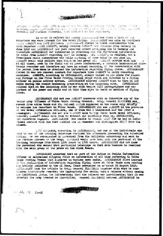 • J 
X * * 
} •-. ' . ~ _ estiva • , . - . • • • ^ 1 — - - - • 
iif ;>r-*i fcion u, t.-^t tr.o r 
or-ser to refresh h±3 ;:;aiaory ^i-l^,.u.J«JZ arag sliown a iisti of v.:.3 
reporters ^no -»©rs present .for the ftaval firing. D'^X^l^JSSDI naa able t o racollact 
J-li'-. ..OBiKTS any I;tVY. KOVIliL^Aii, j^TGi-U^a^I statati he npent corxsiderabla tlzm 
witii reporter OL^TS ftOSSSTS, isainly bacasue R0BE&r5->*ad rsturned from Oeraaay i n 
*hu» 1?!^ axics Di4JCHElHi;i©Y l^adi ^-uat racaivad ortiera sa^i^niag hia. t a G«inaay and 
tiaerosfax« uAJCHE24EJiDl «as interested in obtaining a l l the fir^t-hand inforaation 
ha could i^roa. SuBi2cr3 regasxiing IXf? in ersaary, hm r«lat«tj, was a 
rr«e—laace isurls -aaasaezrtator who ^ella ai^-t/nlng of news value he can pick up, 
.w&j&iSS itoaia aaiy publish that -a&ioh be had paroof o£» ^-Bii.tS carjried irith hia * 
at all tiaes, ^flpsfcia th« field and at press conferences, a portable bajaci—carried elec-tronic 
reeortlrar aaci tiserofore say have an actual recording o.C the coirreraation 
the person i^rattftTBMw h« obtainsd ti3« inforafttdUan regarding Ilyioji discs, 
stated i t waa 3fft csostttl oonduct for reporters liks iiQBKiSS to carry- recording 
aachinas. .-tOaSEIS, acoordiag to DSTCHiiJiLfflX, dlsa/? turned an ilia mlkss for 
and firing* aa th» ^2iit« Sands Proving Ground range which, are directed by a firing 
oa public a^draas syBtcs. ilSrCHs^fcjX alerted iiOBliiTS -«;iea ta turn on. als 
during tis» rocket laxpinhing preparation a t t:ie laiinchi.n^ site.. 
related that a t the launching slid ha wa^ -aitfa. twelve (12} piiotographers and 
porters of tha J&CHKS and radio and a t this t±sua also as heard no senticn of 
' discs w^ 
slot sea i eon-verse ^ i t h cor interview any of the 
at ffhite 3aad3 rroving ChrouBids. Brig. General BiJl 
aoaent Xro® akLt« ^auds and Lt# Oelaael &L?LSR- appeared on tiis scene oni^r 
to ue;Ucnae tiss rwoorters t o Uhlta 3and8# DETUHEME^Dl did s«e liOBIEfS l a the presence 
oi" two iiaval infaraatxau v>t*jfx^ers9 ono of "»hoa "aaa a Identenant and the other a 
•wOaioaa{ler«' D&ECHSHEKDX i ld not sae S^saiS- t a l k to'aqy ^hito lands ^aval Officers j 
howeverk, iwisifcii25 eanala have ion© 'so without his knosrled.ge -»hea he, DEPCUE-VESOX^ 
atjaenriae -ia^^tfd* ii^rCiia^EHDX naa unable to recall ilJIS Tor aa bad no indi^- 
contact ^ i th hia that aaabled iiia uo reiaeauber and distinguish MIL2~ from the 
f  
L17J ii,ViitiUa, aecoruing to JaICiffi«aal*J^, '.^3 one ox' the individuals -»ao 
Ho one of the tracking telascop© stations the aftarnoon preeoeding the scheduled 
He -saa acct^ii^iaiad by o^rsonnel froa tha -Saliiatie i^aboratory arid latent to 
•>.irf station ilos«at i-o ^iid Camp* .^w/LHi^H uould .iaye beea ;d.tii t;Jae personnal at the 
trackiag telescope froa about 1SOU hours to 1700 kour3. iXSTdHSSJSaDX did not know 
the personnel who aanned that particular telescope on that date because he remained 
toe jaain groap oi' the nae*39 a t tbe Block Boose* 
asserted that as part of his duties as Public Infaraatioa 
Of 
ficer he aaiatained clipping files on infonsation of a l l kind referring to White 
ma 
Proving ^Jroond that appeared in various mnra media* DSTOHBaMDI first learned 
the pablicatiaaL of inforaation regarding Ajrtag Jisea at fthite 3ands upon reading 
artisle published b/ the •&! Paso, I*exaa newspaper an or'about 30 Aagust 1^U9» 
I took the article to 3rig« General BLAwlUfiOiiJi together nith '•hat he con-appropriate 
r-saarksj the iapropriaty for aakinii 3uch a release without naadag 
o individual giving the ini^oraatioa; that toe rel«»a5e ^as questionable} that i t 
terial the Aray treated as. classified* uenaral BJ^LClUiQUS advised ^SieHEMSIilDT to 
' • ! ! +-6$ 
 