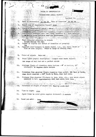 / * •- 
( 
i: A I. 
 
• < - 
V c" ~' 
TO INVESTIGATION ." - .•; 
:"" '.^:S0f0-U %• ;V : ' : U J l i D E N r i F I E D AERIAL ' O B J E C T S ; /.^ '•[ ;^/;;,... ..*'. •-: -<;v Vi: •• •;;;;;;/ _ ,.^ .;:. .;...;K 
^ : , ' ^ ' v J : ^ . ; 1 : : • ' > • : : • ' • ' : : ' . ; . ' - ^ f e ' ^ - - : • •"••.•'.".•••*•'.: •"•*•••'•• . : ' v : I n c i d e n t K c . :_ ^ " ' " ; . ; *' '';'' -/". 
• - J ' - ^ f i W - - - . - - . : - - . V - - ^ f ^ ^ : - " . " ' •• :•"•• - " - i - ^ - • • • • : • • ' • • • • ; : ' , J ; • • • • : - : > . • : - • . • • - - .. : ^  - . ' : ; " - : . - r : •..•••.••:. V - 
Date-;ofT Observation, 11 Jul 49 Date of Interview 16 Jul 49' 
5. What attracted attention to objects 
Stroalc.•ttirough the slqy» .. • ....;..-. 
.6, Kumber- of objects and sketch of formation or'grouping.* 
Apparent size (compare to-known object, i.eV, sun, moon,; thumb or 
fist atr:arms length); Twice as large as evening star." - 
S. f.Color <i»f object: Pale red. . 
9» Shape (give graphic description- compare with known object) 
Had shape of ball but apt a perfect circle . 
10* Altitude (Angle of elevation above horizon - 
overhead): 30 degrees above horizon 
12- 
14, 
15. 
at horiacn,. 90° 
frtwi q|*server- (Arigl» alaoksrise- f:rom noiHjh):- 550 Sast;or 
whoa first- observed —23^ Soulit by West, "whan, last seen,- , : 
Distance from-observer (Distance to tcwn,. bld^;, etc., ever which object 
apoea-red. to be): Approxiiaately 4000 feet above tree line* , 
- - - _ • • - . - • " c - . " 
Directionrrof.;flight at 6bjecir (s):: ^est by south west 
Time in sight: 2110 ' •• , ' 
• . •-• - " • ' • ' / ' . " • ' / ' • '-. 
. Sneed (time t# cover given angular distance): 2 seconds 
• * * • ! . • • 
I S . Sound .and^.#dor: 
 